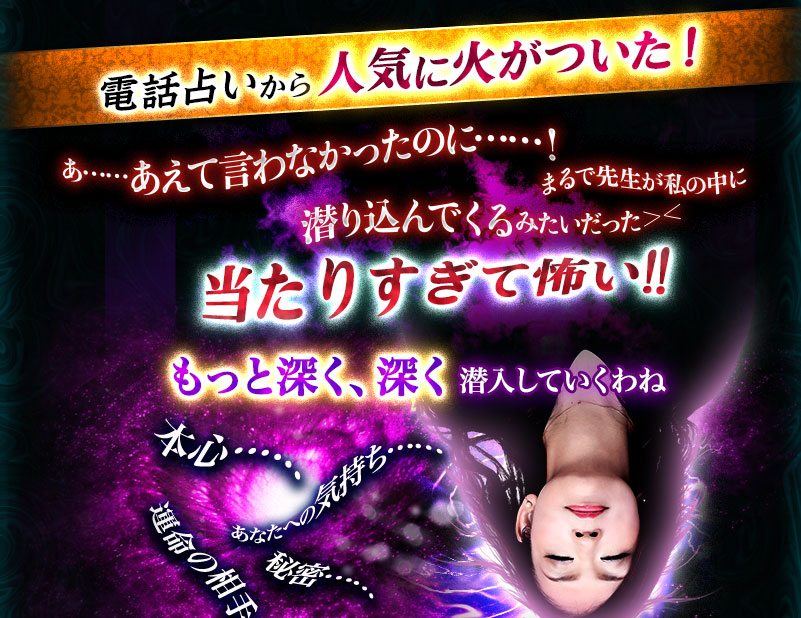 電話占いから人気に火がついた! あ……あえて言わなかったのに……! まるで先生が私の中に潜り込んでくるみたいだった>< 当たりすぎて怖い!! もっと深く、深く潜入していくわね 本心…… あなたへの気持ち…… 秘密…… 運命の相手